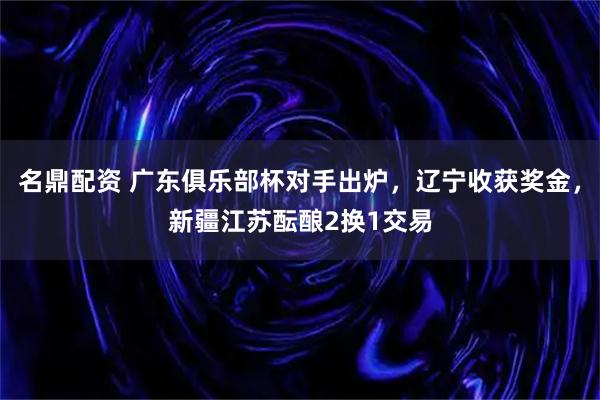 名鼎配资 广东俱乐部杯对手出炉，辽宁收获奖金，新疆江苏酝酿2换1交易