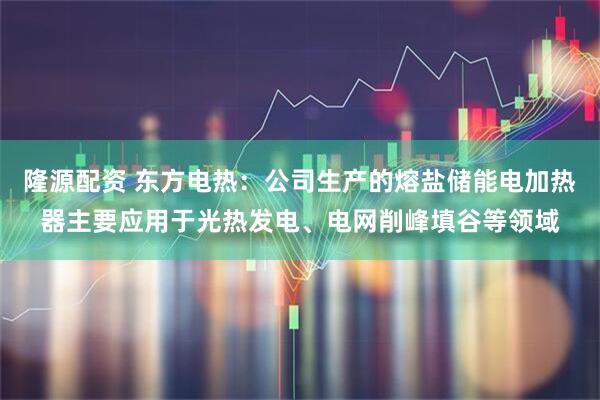 隆源配资 东方电热：公司生产的熔盐储能电加热器主要应用于光热发电、电网削峰填谷等领域