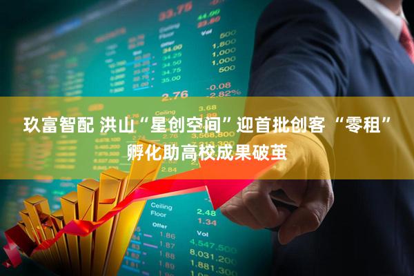 玖富智配 洪山“星创空间”迎首批创客 “零租”孵化助高校成果破茧