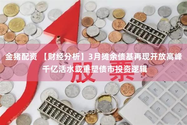 金猪配资 【财经分析】3月摊余债基再现开放高峰 千亿活水或重塑债市投资逻辑