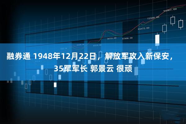 融券通 1948年12月22日,解放军攻入新保安, 35军军长 郭景云 很顽