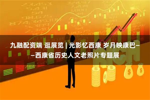 九融配资端 逛展览 | 光影忆西康 岁月映康巴——西康省历史人文老照片专题展