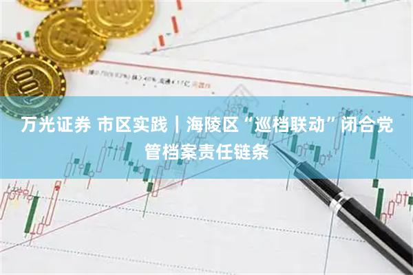 万光证券 市区实践｜海陵区“巡档联动”闭合党管档案责任链条