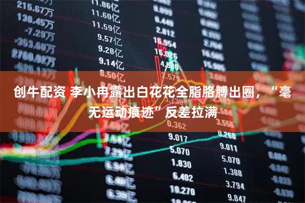 创牛配资 李小冉露出白花花全脂胳膊出圈，“毫无运动痕迹”反差拉满