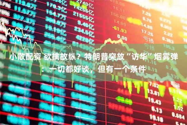 小散配资 欲擒故纵？特朗普突放“访华”烟雾弹：一切都好谈，但有一个条件