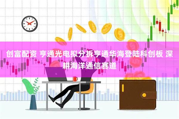 创富配资 亨通光电拟分拆亨通华海登陆科创板 深耕海洋通信赛道