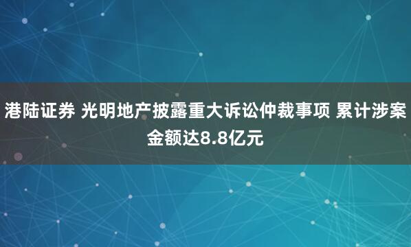 港陆证券 光明地产披露重大诉讼仲裁事项 累计涉案金额达8.8亿元