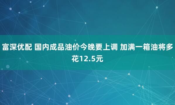 富深优配 国内成品油价今晚要上调 加满一箱油将多花12.5元