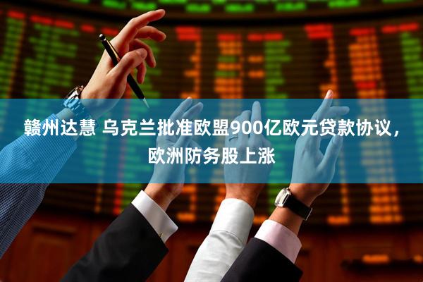 赣州达慧 乌克兰批准欧盟900亿欧元贷款协议,欧洲防务股上涨