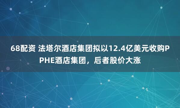 68配资 法塔尔酒店集团拟以12.4亿美元收购PPHE酒店集团,后者股价大涨