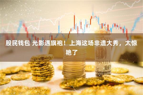 股民钱包 光影遇旗袍！上海这场非遗大秀，太惊艳了