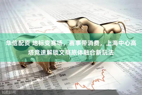 华信配资 地标变赛场,赛事带消费,上海中心高塔竞速解锁文商旅体融合新玩法