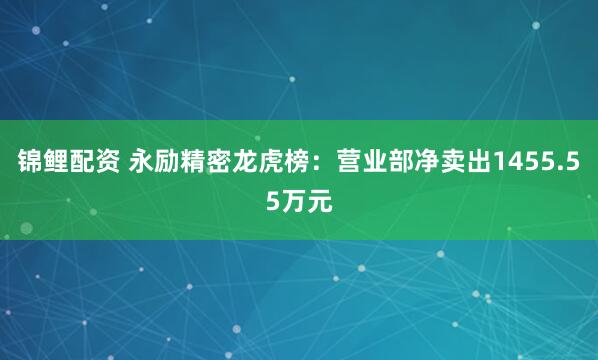 锦鲤配资 永励精密龙虎榜：营业部净卖出1455.55万元