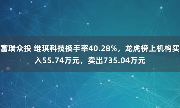 富瑞众投 维琪科技换手率40.28%，龙虎榜上机构买入55.74万元，卖出735.04万元