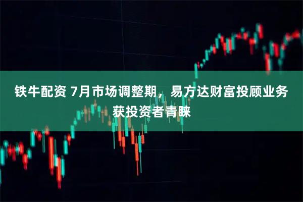 铁牛配资 7月市场调整期，易方达财富投顾业务获投资者青睐