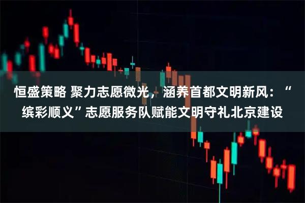 恒盛策略 聚力志愿微光，涵养首都文明新风：“缤彩顺义”志愿服务队赋能文明守礼北京建设