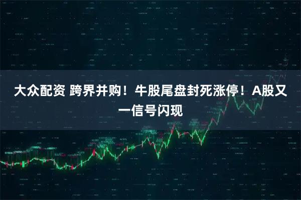 大众配资 跨界并购！牛股尾盘封死涨停！A股又一信号闪现